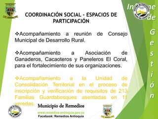 COORDINACIÓN SOCIAL – ESPACIOS DE 
PARTICIPACIÓN 
Acompañamiento a reunión de Consejo 
Municipal de Desarrollo Rural. 
Acompañamiento a Asociación de 
Ganaderos, Cacaoteros y Paneleros El Coral, 
para el fortalecimiento de sus organizaciones. 
Acompañamiento a la Unidad de 
Consolidación Territorial en el proceso de 
inscripción y verificación de requisitos de 213 
Familias Guardabosques asentadas en 11 
veredas. 
Municipio de Remedios 
www.remedios-antioquia.gov.co 
Facebook: Remedios Antioquia 
 