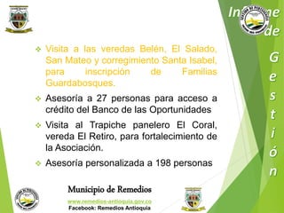  Visita a las veredas Belén, El Salado, 
San Mateo y corregimiento Santa Isabel, 
para inscripción de Familias 
Guardabosques. 
 Asesoría a 27 personas para acceso a 
crédito del Banco de las Oportunidades 
 Visita al Trapiche panelero El Coral, 
vereda El Retiro, para fortalecimiento de 
la Asociación. 
 Asesoría personalizada a 198 personas 
Municipio de Remedios 
www.remedios-antioquia.gov.co 
Facebook: Remedios Antioquia 
 