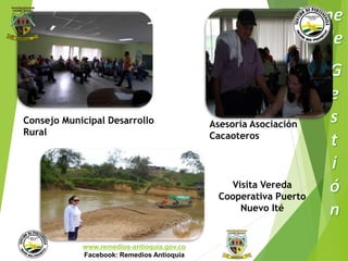 Consejo Municipal Desarrollo 
Rural 
Municipio de Remedios 
www.remedios-antioquia.gov.co 
Facebook: Remedios Antioquia 
Asesoría Asociación 
Cacaoteros 
Visita Vereda 
Cooperativa Puerto 
Nuevo Ité 
 