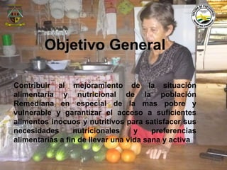 Objetivo General 
Contribuir al mejoramiento de la situación 
alimentaria y nutricional de la población 
Remediana en especial de la mas pobre y 
vulnerable y garantizar el acceso a suficientes 
alimentos inocuos y nutritivos para satisfacer sus 
necesidades nutricionales y preferencias 
alimentarias a fin de llevar una vida sana y activa 
Municipio de Remedios 
www.remedios-antioquia.gov.co 
Facebook: Remedios Antioquia 
 