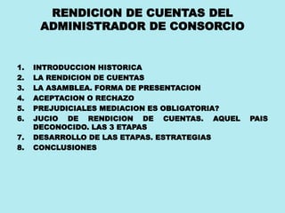 RENDICION DE CUENTAS DEL
ADMINISTRADOR DE CONSORCIO
1. INTRODUCCION HISTORICA
2. LA RENDICION DE CUENTAS
3. LA ASAMBLEA. FORMA DE PRESENTACION
4. ACEPTACION O RECHAZO
5. PREJUDICIALES MEDIACION ES OBLIGATORIA?
6. JUCIO DE RENDICION DE CUENTAS. AQUEL PAIS
DECONOCIDO. LAS 3 ETAPAS
7. DESARROLLO DE LAS ETAPAS. ESTRATEGIAS
8. CONCLUSIONES
 