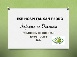ESE HOSPITAL SAN PEDRO 
Informe de Gerencia 
RENDICION DE CUENTAS 
Enero – Junio 
2014 
 