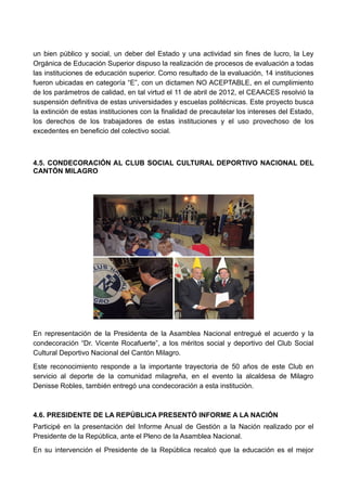 un bien público y social, un deber del Estado y una actividad sin fines de lucro, la Ley
Orgánica de Educación Superior dispuso la realización de procesos de evaluación a todas
las instituciones de educación superior. Como resultado de la evaluación, 14 instituciones
fueron ubicadas en categoría “E”, con un dictamen NO ACEPTABLE, en el cumplimiento
de los parámetros de calidad, en tal virtud el 11 de abril de 2012, el CEAACES resolvió la
suspensión definitiva de estas universidades y escuelas politécnicas. Este proyecto busca
la extinción de estas instituciones con la finalidad de precautelar los intereses del Estado,
los derechos de los trabajadores de estas instituciones y el uso provechoso de los
excedentes en beneficio del colectivo social.
4.5. CONDECORACIÓN AL CLUB SOCIAL CULTURAL DEPORTIVO NACIONAL DEL
CANTÓN MILAGRO
En representación de la Presidenta de la Asamblea Nacional entregué el acuerdo y la
condecoración “Dr. Vicente Rocafuerte”, a los méritos social y deportivo del Club Social
Cultural Deportivo Nacional del Cantón Milagro.
Este reconocimiento responde a la importante trayectoria de 50 años de este Club en
servicio al deporte de la comunidad milagreña, en el evento la alcaldesa de Milagro
Denisse Robles, también entregó una condecoración a esta institución.
4.6. PRESIDENTE DE LA REPÚBLICA PRESENTÓ INFORME A LA NACIÓN
Participé en la presentación del Informe Anual de Gestión a la Nación realizado por el
Presidente de la República, ante el Pleno de la Asamblea Nacional.
En su intervención el Presidente de la República recalcó que la educación es el mejor
 
