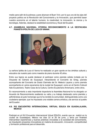 medio para salir de la pobreza y para alcanzar el Buen Vivir, por lo que uno de los ejes del
proyecto político es la Revolución del Conocimiento y la Innovación, que permitirá basar
nuestra economía en el talento humano, la creatividad, la innovación, la ciencia y la
tecnología. Además, destacó la estabilidad económica y fiscal del Ecuador.
4.7. ASAMBLEA NACIONAL OTORGA RECONOCIMIENTO A LA DESTACADA
PIANISTA IPÓLITA DE LUCA DI VANNA
La señora Ipólita de Luca di Vanna ha realizado un gran aporte en los ámbitos cultural y
educativo de nuestro país como maestra de piano durante 45 años.
Entre sus logros se puede destacar el participar como pianista solista invitada por la
Orquesta de Cámara de Guayaquil, interpretando el Concierto de Grieg, pianista
acompañante del Concierto de Grado Clarinete del Sr. Melecio Layana y como pianista
acompañante en varios escenarios de la ciudad de Guayaquil, como en el Centro Cultural
Italo Ecuatoriano, Teatro Casa de la Cultura, Centro Ecuatoriano Americano, entre otros.
En reconocimiento a esta importante trayectoria la Asamblea Nacional le ha otorgado un
Acuerdo de Reconocimiento exaltando su valía y su trabajo destacado como pianista y
adhiriéndose al justo homenaje que le ha rendido la comunidad, distinguiéndola como una
ciudadana ejemplar, que ha impulsado una notable carrera artística y de servicio al pueblo
del Ecuador.
4.8. XVI ENCUENTRO INTERNACIONAL VIRTUAL EDUCA EN GUADALAJARA,
MÉXICO
Participé en el XVI Encuentro Internacional Virtual EDUCA, evento que se realizó en la
ciudad de Guadalajara, México los días 22 al 26 de junio, y tenía por finalidad
intercambiar experiencias y buenas prácticas vinculadas a la sociedad del conocimiento,
se impulsarán proyectos innovadores en materia de educación, innovación, competitividad
y formación profesional para el desarrollo.
 