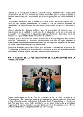 Destacó que el Presupuesto Plurianual para la creación y funcionamiento de estas cuatro
universidades es de 1100 millones de dólares financiados por el Estado y recalcó la
creación de la Ciudad del Conocimiento que busca la generación del conocimiento en el
país.
De otro lado, señalé que para el periodo 2007-2014 se han adjudicado más de 10.000
becas en las mejores universidades del mundo lo que ha permitido fortalecer las
capacidades y el talento humano, los estudiantes deben revertir estos conocimientos en el
país.
Informé además las distintas políticas que ha emprendido el gobierno para el
mejoramiento de la calidad y excelencia de la educación como es el proceso de
evaluación a las instituciones de educación superior, estudiantes y docentes a través de
instituciones especializadas como el INEVAL y el CEACCES.
Manifesté que se encuentra en análisis el Proyecto de Código Orgánico de Economía
Social del Conocimiento, la Creatividad y la Innovación, que tiene por objeto proponer un
nuevo modelo de propiedad intelectual para su uso estratégico en beneficio del desarrollo
del país e impulsar la investigación y la innovación.
Finalmente destaqué que con las políticas de la revolución ciudadana bajo el liderazgo del
Presidente de la República se ha ampliado la cobertura de acceso a la educación superior
beneficiando principalmente a los grupos históricamente marginados.
4.11. VI REUNIÓN DE LA RED HEMISFÉRICA DE PARLAMENTARIOS POR LA
PRIMERA INFANCIA
Estuve participando en la VI Reunión Internacional de la Red Hemisférica de
Parlamentarios y Ex Parlamentarios por la primera infancia, que se realizó del 30 de junio
al 2 de julio del presente, en la ciudad de Brasilia, Brasil. El asambleísta es miembro de
esta Red que tiene como visión constituirse en un actor fundamental y estratégico
responsable de velar por la plena vigencia de los derechos de nuestra primera infancia.
En la reunión también participa la asambleísta Mary Verduga.
 