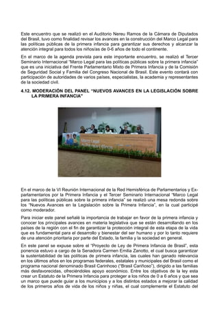 Este encuentro que se realizó en el Auditorio Nereu Ramos de la Cámara de Diputados
del Brasil, tuvo como finalidad revisar los avances en la construcción del Marco Legal para
las políticas públicas de la primera infancia para garantizar sus derechos y alcanzar la
atención integral para todos los niños/as de 0-6 años de todo el continente.
En el marco de la agenda prevista para este importante encuentro, se realizó el Tercer
Seminario Internacional “Marco Legal para las políticas públicas sobre la primera infancia”
que es una iniciativa del Frente Parlamentario Mixto de Primera Infancia y de la Comisión
de Seguridad Social y Familia del Congreso Nacional de Brasil. Este evento contará con
participación de autoridades de varios países, especialistas, la academia y representantes
de la sociedad civil.
4.12. MODERACIÓN DEL PANEL “NUEVOS AVANCES EN LA LEGISLACIÓN SOBRE
LA PRIMERA INFANCIA"
En el marco de la VI Reunión Internacional de la Red Hemisférica de Parlamentarios y Ex-
parlamentarios por la Primera Infancia y el Tercer Seminario Internacional “Marco Legal
para las políticas públicas sobre la primera infancia” se realizó una mesa redonda sobre
los “Nuevos Avances en la Legislación sobre la Primera Infancia”, en la cual participé
como moderador.
Para iniciar este panel señalé la importancia de trabajar en favor de la primera infancia y
conocer los principales avances en materia legislativa que se están desarrollando en los
países de la región con el fin de garantizar la protección integral de esta etapa de la vida
que es fundamental para el desarrollo y bienestar del ser humano y por lo tanto requiere
de una atención prioritaria por parte del Estado, la familia y la sociedad en general.
En este panel se expuse sobre el “Proyecto de Ley de Primera Infancia de Brasil”, esta
ponencia estuvo a cargo de la Senadora Carmen Emilia Zanotto, el cual busca garantizar
la sustentabilidad de las políticas de primera infancia, las cuales han ganado relevancia
en los últimos años en los programas federales, estatales y municipales del Brasil como el
programa nacional denominado Brasil Carinhoso (“Brasil Cariñoso”), dirigido a las familias
más desfavorecidas, ofreciéndoles apoyo económico. Entre los objetivos de la ley esta
crear un Estatuto de la Primera Infancia para proteger a los niños de 0 a 6 años y que sea
un marco que puede guiar a los municipios y a los distintos estados a mejorar la calidad
de los primeros años de vida de los niños y niñas, el cual complemente el Estatuto del
 