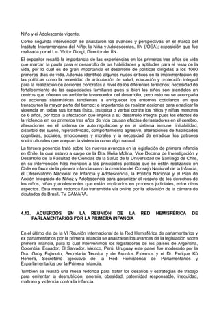 Niño y el Adolescente vigente.
Como segunda intervención se analizaron los avances y perspectivas en el marco del
Instituto Interamericano del Niño, la Niña y Adolescentes, IIN (/OEA); exposición que fue
realizada por el Lic. Victor Giorgi, Director del IIN.
El expositor resaltó la importancia de las experiencias en los primeros tres años de vida
que marcan la pauta para el desarrollo de las habilidades y aptitudes para el resto de la
vida, por lo cual es de gran importancia el desarrollo de políticas dirigidas a los 1000
primeros días de vida. Además identificó algunos nudos críticos en la implementación de
las políticas como la necesidad de articulación de salud, educación y protección integral
para la realización de acciones concretas a nivel de los diferentes territorios; necesidad de
fortalecimiento de las capacidades familiares pues si bien los niños son atendidos en
centros que ofrecen un ambiente favorecedor del desarrollo, pero esto no se acompaña
de acciones sistemáticas tendientes a enriquecer los entornos cotidianos en que
transcurren la mayor parte del tiempo; e importancia de realizar acciones para erradicar la
violencia en todas sus formas física, psíquica o verbal contra los niños y niñas menores
de 6 años, por toda la afectación que implica a su desarrollo integral pues los efectos de
la violencia en los primeros tres años de vida causan efectos devastadores en el cerebro,
alteraciones en el sistema de autorregulación y en el sistema inmune, irritabilidad,
disturbio del sueño, hiperactividad, comportamiento agresivo, alteraciones de habilidades
cognitivas, sociales, emocionales y morales y la necesidad de erradicar los patrones
socioculturales que aceptan la violencia como algo natural.
La tercera ponencia trató sobre los nuevos avances en la legislación de primera infancia
en Chile, la cual estuvo a cargo de la Dra. Helia Molina, Vice Decana de Investigación y
Desarrollo de la Facultad de Ciencias de la Salud de la Universidad de Santiago de Chile,
en su intervención hizo mención a las principales políticas que se están realizando en
Chile en favor de la primera infancia como la creación del Consejo Nacional de la Infancia,
el Observatorio Nacional de Infancia y Adolescencia, la Política Nacional y el Plan de
Acción Integrado de Niñez y Adolescencia para garantizar el respeto de los derechos de
los niños, niñas y adolescentes que están implicados en procesos judiciales, entre otros
aspectos. Esta mesa redonda fue transmitida vía online por la televisión de la cámara de
diputados de Brasil, TV CÁMARA.
4.13. ACUERDOS EN LA REUNIÓN DE LA RED HEMISFÉRICA DE
PARLAMENTARIOS POR LA PRIMERA INFANCIA
En el último día de la VI Reunión Internacional de la Red Hemisférica de parlamentarios y
ex parlamentarios por la primera infancia se analizaron los avances de la legislación sobre
primera infancia, para lo cual intervenimos los legisladores de los países de Argentina,
Colombia, Ecuador, El Salvador, México, Perú, Uruguay este panel fue moderado por la
Dra. Gaby Fujimoto, Secretaria Técnica y de Asuntos Externos y el Dr. Enrique Kú
Herrera, Secretario Ejecutivo de la Red Hemisférica de Parlamentarios y
Exparlamentarios por la Primera Infancia.
También se realizó una mesa redonda para tratar los desafíos y estrategias de trabajo
para enfrentar la desnutrición, anemia, obesidad, paternidad responsable, inequidad,
maltrato y violencia contra la infancia.
 