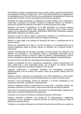 Para finalizar se realizó una plenaria en la que se revisó, evaluó y aprobó la programación
de actividades del Plan de Trabajo 2016 – 2017 de la Red Hemisférica de Legisladores e
ex-Legisladores por la Primera Infancia en la que participaron los legisladores de todos los
países parte de la Red, entre las que podemos mencionar las siguientes:
Fortalecer las Redes Nacionales de legisladores de Brasil, México, Perú, Guatemala y
Costa Rica, acompañar los procesos iniciados en Argentina, Bolivia y El Salvador y
promover la creación de instancias nacionales en el resto de países de la región.
Gestionar y promover la participación de la Red Hemisférica en reuniones políticas
internacionales que se realicen sobre educación, desarrollo social y salud, primera
infancia, en los parlamentos regionales: PARLASUR, PARLATINO, Parlamento Indígena,
PARLACEN, Parlamento del Caribe y otros.
Promover a nivel de toda la región la adecuación normativa a la Convención de los
Derechos del Niño y la doctrina de la protección integral de derechos.
Brindar un marco legal a las políticas de protección de niñez y, particularmente de la
primera infancia.
Ofrecer las capacidades de la Red, en función del apoyo y el acompañamiento de los
procesos legislativos sobre la primera infancia, la reducción de la violencia familiar e
institucional.
Impulsar conjuntamente con las leyes nacionales, normas jurídicas que involucren a los
Estados, sus nacionales y a los gobiernos locales y municipales, procurando que la
reforma normativa alcance a todos los niveles de gobierno, homogeneizando el marco
jurídico y facilitando la aplicación de las políticas públicas integrales y descentralizadas.
Convocar a la VII y VIII Reunión Internacional de la Red Hemisférica.
Analizar la factibilidad de reunir empresarios, legisladores, Instituto Interamericano del
Niño, United Way y otros potenciales socios, con el objetivo de acordar acciones
concretas de seguimiento a los temas tratados en la VI reunión.
Organizar conferencias y actividades científicas con especialistas reconocidos
académicamente, a fin de construir una cultura a favor de la primera infancia entre los
legisladores.
Ampliar el ámbito y promover la incorporación de la Red Hemisférica a nivel mundial,
entre las opciones, dentro de la Unión Interparlamentaria con sede en Ginebra, Suiza.
Involucrar a las universidades, centros de formación y al mundo empresarial en los
procesos de formación, capacitación y especialización.
Promover iniciativas jurídicas y programáticas de “buen trato” y “disciplina positiva” que
garanticen el Derecho a que los niños y niñas crezcan libres de todo tipo de violencia.
Crear marcos normativos que estimulen y favorezcan la intersectorialidad, asegurando la
efectividad y complementariedad de las prestaciones.
Incorporar en los marcos normativos la necesidad de producir información.
Distribuir materiales e informes a los canales de TV parlamentarios y plataformas
ciudadanas a fin de sensibilizar e informar acciones de incidencia política en apoyo al
trabajo de la primera infancia.
Formalizar un acuerdo de trabajo con el Instituto Interamericano del Niño que consolide la
 
