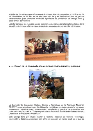 articulación de esfuerzos en el campo de la primera infancia, entre ellos la publicación de
las actividades de la Red en el sitio web del IIN y el intercambio con los grupos
parlamentarios para promover iniciativas legislativas de prohibición de castigo físico y
otras formas de violencia.
Legislar para que los recursos que se obtienen en los países para la implementación de la
atención a la primera infancia, sean sostenibles y prioricen las zonas más vulnerables.
4.14. CÓDIGO DE LA ECONOMÍA SOCIAL DE LOS CONOCIMIENTOS, INGENIOS
La Comisión de Educación, Cultura, Ciencia y Tecnología de la Asamblea Nacional,
CECCYT, en un amplio proceso de diálogo ha recibido en comisión general a personas,
empresarios, organizaciones, universidades, estudiantes y gremios para escuchar sus
observaciones y aportes al Código Orgánico de la Economía Social de los Conocimientos,
Creatividad e Innovación, INGENIOS.
Este Código tiene por objeto regular el Sistema Nacional de Ciencia, Tecnología,
Innovación y Saberes Ancestrales con el fin de generar un marco legal en el que se
 