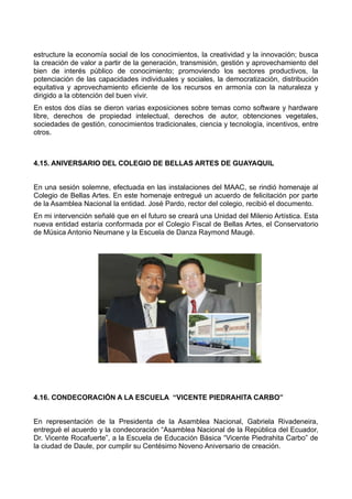 estructure la economía social de los conocimientos, la creatividad y la innovación; busca
la creación de valor a partir de la generación, transmisión, gestión y aprovechamiento del
bien de interés público de conocimiento; promoviendo los sectores productivos, la
potenciación de las capacidades individuales y sociales, la democratización, distribución
equitativa y aprovechamiento eficiente de los recursos en armonía con la naturaleza y
dirigido a la obtención del buen vivir.
En estos dos días se dieron varias exposiciones sobre temas como software y hardware
libre, derechos de propiedad intelectual, derechos de autor, obtenciones vegetales,
sociedades de gestión, conocimientos tradicionales, ciencia y tecnología, incentivos, entre
otros.
4.15. ANIVERSARIO DEL COLEGIO DE BELLAS ARTES DE GUAYAQUIL
En una sesión solemne, efectuada en las instalaciones del MAAC, se rindió homenaje al
Colegio de Bellas Artes. En este homenaje entregué un acuerdo de felicitación por parte
de la Asamblea Nacional la entidad. José Pardo, rector del colegio, recibió el documento.
En mi intervención señalé que en el futuro se creará una Unidad del Milenio Artística. Esta
nueva entidad estaría conformada por el Colegio Fiscal de Bellas Artes, el Conservatorio
de Música Antonio Neumane y la Escuela de Danza Raymond Maugé.
4.16. CONDECORACIÓN A LA ESCUELA “VICENTE PIEDRAHITA CARBO”
En representación de la Presidenta de la Asamblea Nacional, Gabriela Rivadeneira,
entregué el acuerdo y la condecoración “Asamblea Nacional de la República del Ecuador,
Dr. Vicente Rocafuerte”, a la Escuela de Educación Básica “Vicente Piedrahita Carbo” de
la ciudad de Daule, por cumplir su Centésimo Noveno Aniversario de creación.
 