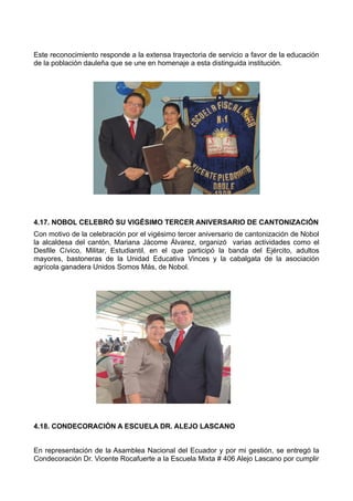 Este reconocimiento responde a la extensa trayectoria de servicio a favor de la educación
de la población dauleña que se une en homenaje a esta distinguida institución.
4.17. NOBOL CELEBRÓ SU VIGÉSIMO TERCER ANIVERSARIO DE CANTONIZACIÓN
Con motivo de la celebración por el vigésimo tercer aniversario de cantonización de Nobol
la alcaldesa del cantón, Mariana Jácome Álvarez, organizó varias actividades como el
Desfile Cívico, Militar, Estudiantil, en el que participó la banda del Ejército, adultos
mayores, bastoneras de la Unidad Educativa Vinces y la cabalgata de la asociación
agrícola ganadera Unidos Somos Más, de Nobol.
4.18. CONDECORACIÓN A ESCUELA DR. ALEJO LASCANO
En representación de la Asamblea Nacional del Ecuador y por mi gestión, se entregó la
Condecoración Dr. Vicente Rocafuerte a la Escuela Mixta # 406 Alejo Lascano por cumplir
 