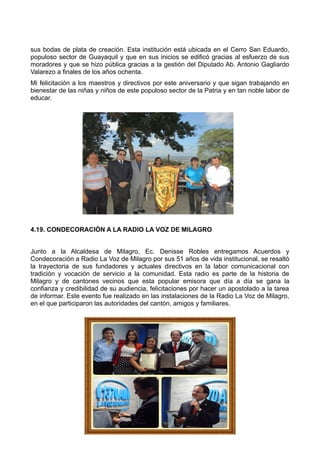 sus bodas de plata de creación. Esta institución está ubicada en el Cerro San Eduardo,
populoso sector de Guayaquil y que en sus inicios se edificó gracias al esfuerzo de sus
moradores y que se hizo pública gracias a la gestión del Diputado Ab. Antonio Gagliardo
Valarezo a finales de los años ochenta.
Mi felicitación a los maestros y directivos por este aniversario y que sigan trabajando en
bienestar de las niñas y niños de este populoso sector de la Patria y en tan noble labor de
educar.
4.19. CONDECORACIÓN A LA RADIO LA VOZ DE MILAGRO
Junto a la Alcaldesa de Milagro, Ec. Denisse Robles entregamos Acuerdos y
Condecoración a Radio La Voz de Milagro por sus 51 años de vida institucional, se resaltó
la trayectoria de sus fundadores y actuales directivos en la labor comunicacional con
tradición y vocación de servicio a la comunidad. Esta radio es parte de la historia de
Milagro y de cantones vecinos que esta popular emisora que día a día se gana la
confianza y credibilidad de su audiencia, felicitaciones por hacer un apostolado a la tarea
de informar. Este evento fue realizado en las instalaciones de la Radio La Voz de Milagro,
en el que participaron las autoridades del cantón, amigos y familiares.
 