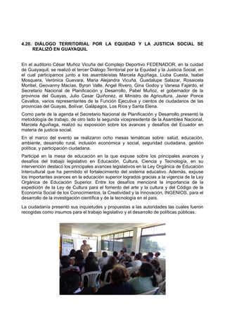 4.20. DIÁLOGO TERRITORIAL POR LA EQUIDAD Y LA JUSTICIA SOCIAL SE
REALIZÓ EN GUAYAQUIL
En el auditorio César Muñoz Vicuña del Complejo Deportivo FEDENADOR, en la cuidad
de Guayaquil, se realizó el tercer Diálogo Territorial por la Equidad y la Justicia Social, en
el cual participamos junto a los asambleístas Marcela Aguiñaga, Liuba Cuesta, Isabel
Mosquera, Verónica Guevara, Maria Alejandra Vicuña, Guadalupe Salazar, Rosaicela
Montiel, Geovanny Macías, Byron Valle, Angel Rivero, Gina Godoy y Vanesa Fajardo, el
Secretario Nacional de Planificación y Desarrollo, Pabel Muñoz, el gobernador de la
provincia del Guayas, Julio Cesar Quiñonez, el Ministro de Agricultura, Javier Ponce
Cevallos, varios representantes de la Función Ejecutiva y cientos de ciudadanos de las
provincias del Guayas, Bolívar, Galápagos, Los Ríos y Santa Elena.
Como parte de la agenda el Secretario Nacional de Planificación y Desarrollo presentó la
metodología de trabajo, de otro lado la segunda vicepresidenta de la Asamblea Nacional,
Marcela Aguiñaga, realizó su exposición sobre los avances y desafíos del Ecuador en
materia de justicia social.
En el marco del evento se realizaron ocho mesas temáticas sobre: salud, educación,
ambiente, desarrollo rural, inclusión económica y social, seguridad ciudadana, gestión
política, y participación ciudadana.
Participé en la mesa de educación en la que expuse sobre los principales avances y
desafíos del trabajo legislativo en Educación, Cultura, Ciencia y Tecnología, en su
intervención destacó los principales avances legislativos en la Ley Orgánica de Educación
Intercultural que ha permitido el fortalecimiento del sistema educativo. Además, expuse
los importantes avances en la educación superior logrados gracias a la vigencia de la Ley
Orgánica de Educación Superior. Entre los desafíos mencioné la importancia de la
expedición de la Ley de Cultura para el fomento del arte y la cultura y del Código de la
Economía Social de los Conocimientos, la Creatividad y la Innovación, INGENIOS, para el
desarrollo de la investigación científica y de la tecnología en el país.
La ciudadanía presentó sus inquietudes y propuestas a las autoridades las cuales fueron
recogidas como insumos para el trabajo legislativo y el desarrollo de políticas públicas.
 