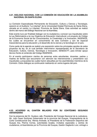 4.21. DIÁLOGO NACIONAL CON LA COMISIÓN DE EDUCACIÓN DE LA ASAMBLEA
NACIONAL EN SANTA ELENA
La Comisión Especializada Permanente de Educación, Cultura y Ciencia y Tecnología,
sesionó en el Auditorio “La Libertad” de la Universidad Estatal Península de Santa Elena,
ubicada en el cantón La Libertad, Provincia de Santa Elena. Esta actividad se realizó
dentro del marco del Diálogo Nacional con la Asamblea.
Este evento tuvo por finalidad dialogar con la ciudadanía y conocer sus inquietudes sobre
la Ley Reformatoria a la Ley Orgánica de Educación Intercultural y el proyecto de Código
de la Economía Social de los Conocimientos, la Creatividad y la Innovación, INGENIOS,
los cuales se encuentran en conocimiento de esta Comisión y son de especial
trascendencia para la educación y el desarrollo de la ciencia y la tecnología en el país.
Como parte de la agenda se realizó una exposición sobre los principales aportes de estos
proyectos de ley, en la cual también intervinieron representantes de la Secretaría de
Educación, Cultura, Ciencia, Tecnología e Innovación, SENESCYT, para brindar apoyo
técnico frente al contenido del Código INGENIOS.
En el evento participaron cientos de personas entre estudiantes, docentes, padres y
madres de familia que escucharon con atención las intervenciones y presentaron sus
inquietudes y propuestas las cuales fueron absueltas por los asambleístas miembros de la
Comisión. Estos diálogos se continuarán realizando en varios lugares del país.
4.22. ACUERDO AL CANTÓN MILAGRO POR SU CENTÉSIMO SEGUNDO
ANIVERSARIO
Con la presencia del Dr. Gustavo Jalk, Presidente del Consejo Nacional de la Judicatura,
Ab. Julio Cesar Quiñonez Gobernador de la provincia del Guayas, Vicepresidenta de la
Corte Constitucional Dra. Wendy Andrade, la Presidenta de la Federación Deportiva del
Guayas Arq. Pierina Correa, autoridades locales, invitados especiales y cientos de
ciudadanos, el Asambleísta por la Provincia del Guayas, Gastón Gagliardo Loor, entregó a
 
