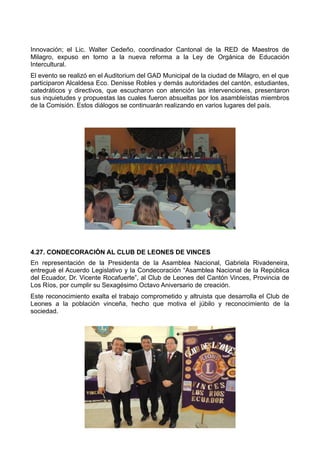 Innovación; el Lic. Walter Cedeño, coordinador Cantonal de la RED de Maestros de
Milagro, expuso en torno a la nueva reforma a la Ley de Orgánica de Educación
Intercultural.
El evento se realizó en el Auditorium del GAD Municipal de la ciudad de Milagro, en el que
participaron Alcaldesa Eco. Denisse Robles y demás autoridades del cantón, estudiantes,
catedráticos y directivos, que escucharon con atención las intervenciones, presentaron
sus inquietudes y propuestas las cuales fueron absueltas por los asambleístas miembros
de la Comisión. Estos diálogos se continuarán realizando en varios lugares del país.
4.27. CONDECORACIÓN AL CLUB DE LEONES DE VINCES
En representación de la Presidenta de la Asamblea Nacional, Gabriela Rivadeneira,
entregué el Acuerdo Legislativo y la Condecoración “Asamblea Nacional de la República
del Ecuador, Dr. Vicente Rocafuerte”, al Club de Leones del Cantón Vinces, Provincia de
Los Ríos, por cumplir su Sexagésimo Octavo Aniversario de creación.
Este reconocimiento exalta el trabajo comprometido y altruista que desarrolla el Club de
Leones a la población vinceña, hecho que motiva el júbilo y reconocimiento de la
sociedad.
 