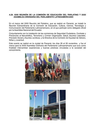 4.28. XXIII REUNIÓN DE LA COMISIÓN DE EDUCACIÓN DEL PARLATINO Y XXXI
ASAMBLEA ORDINARIA DEL PARLAMENTO LATINOAMERICANO
En el marco del XXIII Reunión del Parlatino, que se realizó en Panamá, se instaló la
Reunión Extraordinaria de la Comisión de Educación, Cultura, Ciencia, Tecnología y
Comunicación del Parlamento Latinoamericano, en el que participé como delegado oficial
por la Asamblea Nacional del Ecuador.
Conjuntamente con la instalación de las comisiones de Seguridad Ciudadana, Combate y
Prevención al Narcotráfico, Terrorismo y Crimen Organizado; Salud; Asuntos Laborales,
Previsión Social y Asuntos Jurídicos; y la Directiva de la Comisión de Equidad de Género,
Niñez y Juventud.
Este evento se realizó en la ciudad de Panamá, los días 26 al 28 noviembre y fue el
marco para la XXXI Asamblea Ordinaria del Parlamento Latinoamericano que tuvo como
finalidad intercambiar experiencias y buenas prácticas vinculadas a la sociedad del
conocimiento.
 