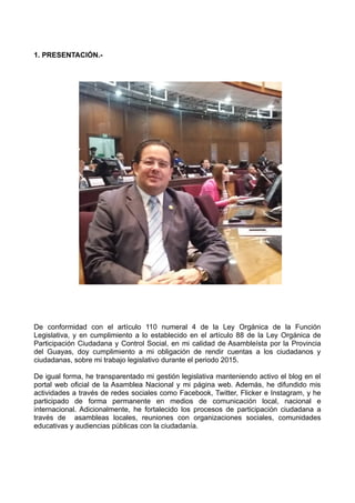 1. PRESENTACIÓN.-
De conformidad con el artículo 110 numeral 4 de la Ley Orgánica de la Función
Legislativa, y en cumplimiento a lo establecido en el artículo 88 de la Ley Orgánica de
Participación Ciudadana y Control Social, en mi calidad de Asambleísta por la Provincia
del Guayas, doy cumplimiento a mi obligación de rendir cuentas a los ciudadanos y
ciudadanas, sobre mi trabajo legislativo durante el periodo 2015.
De igual forma, he transparentado mi gestión legislativa manteniendo activo el blog en el
portal web oficial de la Asamblea Nacional y mi página web. Además, he difundido mis
actividades a través de redes sociales como Facebook, Twitter, Flicker e Instagram, y he
participado de forma permanente en medios de comunicación local, nacional e
internacional. Adicionalmente, he fortalecido los procesos de participación ciudadana a
través de asambleas locales, reuniones con organizaciones sociales, comunidades
educativas y audiencias públicas con la ciudadanía.
 
