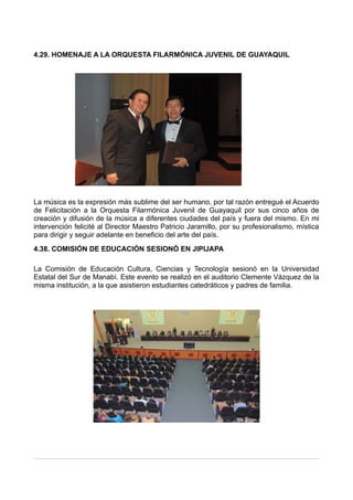 4.29. HOMENAJE A LA ORQUESTA FILARMÓNICA JUVENIL DE GUAYAQUIL
La música es la expresión más sublime del ser humano, por tal razón entregué el Acuerdo
de Felicitación a la Orquesta Filarmónica Juvenil de Guayaquil por sus cinco años de
creación y difusión de la música a diferentes ciudades del país y fuera del mismo. En mi
intervención felicité al Director Maestro Patricio Jaramillo, por su profesionalismo, mística
para dirigir y seguir adelante en beneficio del arte del país.
4.38. COMISIÓN DE EDUCACIÓN SESIONÓ EN JIPIJAPA
La Comisión de Educación Cultura, Ciencias y Tecnología sesionó en la Universidad
Estatal del Sur de Manabí. Este evento se realizó en el auditorio Clemente Vázquez de la
misma institución, a la que asistieron estudiantes catedráticos y padres de familia.
 