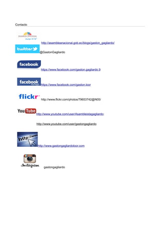 Contacto
http://asambleanacional.gob.ec/blogs/gaston_gagliardo/
@GastonGagliardo
https://www.facebook.com/gaston.gagliardo.9
https://www.facebook.com/gaston.loor
http://www.flickr.com/photos/79653742@N05/
http://www.youtube.com/user/Asambleistagagliardo;
http://www.youtube.com/user/gastongagliardo
http://www.gastongagliardoloor.com
gastongagliardo
 