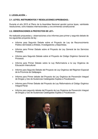 2. LEGISLACIÓN .-
2.1. LEYES, INSTRUMENTOS Y RESOLUCIONES APROBADAS.-
Durante el año 2015 el Pleno de la Asamblea Nacional aprobó quince leyes, veintisiete
resoluciones, ocho tratados internacionales y una enmienda constitucional.
2.2. OBSERVACIONES A PROYECTOS DE LEY.-
He realizado propuestas y observaciones a los informes para primer y segundo debate de
los siguientes proyectos de ley :
 Informe para Segundo Debate sobre el Proyecto de Ley de Reconocimiento
Público del Estado a Artistas, Investigadores y Deportistas.
 Informe para Primer Debate sobre el Proyecto de Ley General de los Servicios
Postales.
 Informe para Segundo Debate sobre el Proyecto de Código Orgánico General de
Procesos.
 Informe para Primer Debate sobre la Ley Reformatoria a la Ley Orgánica de
Educación Intercultural.
 Informe para Segundo Debate del Proyecto de Ley Orgánica del Régimen Especial
de la Provincia de Galápagos.
 Informe para Primer debate del Proyecto de Ley Orgánica de Prevención Integral
de Drogas y Uso de Sustancias Catalogadas Sujetas a Fiscalización.
 Informe para Primer Debate del Proyecto de Ley Reformatoria al Código Orgánico
Integral Penal.
 Informe para segundo debate del Proyecto de Ley Orgánica de Prevención Integral
de Drogas y Uso de Sustancias Catalogadas Sujetas a Fiscalización .
 
