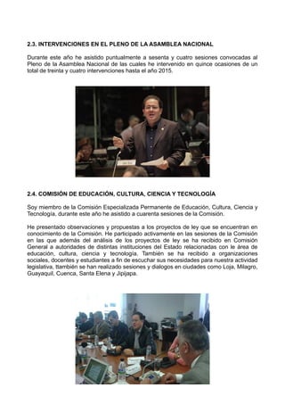 2.3. INTERVENCIONES EN EL PLENO DE LA ASAMBLEA NACIONAL
Durante este año he asistido puntualmente a sesenta y cuatro sesiones convocadas al
Pleno de la Asamblea Nacional de las cuales he intervenido en quince ocasiones de un
total de treinta y cuatro intervenciones hasta el año 2015.
2.4. COMISIÓN DE EDUCACIÓN, CULTURA, CIENCIA Y TECNOLOGÍA
Soy miembro de la Comisión Especializada Permanente de Educación, Cultura, Ciencia y
Tecnología, durante este año he asistido a cuarenta sesiones de la Comisión.
He presentado observaciones y propuestas a los proyectos de ley que se encuentran en
conocimiento de la Comisión. He participado activamente en las sesiones de la Comisión
en las que además del análisis de los proyectos de ley se ha recibido en Comisión
General a autoridades de distintas instituciones del Estado relacionadas con le área de
educación, cultura, ciencia y tecnología. También se ha recibido a organizaciones
sociales, docentes y estudiantes a fin de escuchar sus necesidades para nuestra actividad
legislativa, ttambién se han realizado sesiones y dialogos en ciudades como Loja, Milagro,
Guayaquil, Cuenca, Santa Elena y Jipijapa.
 