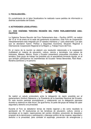 3. FISCALIZACIÓN.-
En cumplimiento de mi labor fiscalizadora he realizado nueve pedidos de información a
distintas autoridades del Estado.
4. ACTIVIDADES LEGISLATIVAS.-
4.1. XXIII VIGÉSIMA TERCERA REUNIÓN DEL FORO PARLAMENTARIO ASIA-
PACÍFICO
La Vigésima Tercera Reunión del Foro Parlamentario Asia – Pacífico (APPF), se realizó
del 12 al 14 de enero en la sede del parlamento ecuatoriano. Este Foro de cooperación
interparlamentaria esta integrado por 27 estados miembros y 1 país observador. Los ejes
que se abordaron fueron: Política y Seguridad; Economía, Situación Regional e
Internacional; Cooperación Regional en la Región; y, Trabajo Futuro del Foro.
En el marco de la reunión se elaboró una resolución relacionada a la cooperación
multilateral en materia de educación, cultura, ciencia y tecnología. Los países de
Indonesia, Malasia, México, Rusia y Ecuador presentaron propuestas vinculadas a la
temática. Este grupo de trabajo fue presidido por el asambleísta Armando Aguilar, en el
que también participamos los asambleístas de Ecuador Teresa Benavides, Raúl Abad ,
Noralma Zambrano y mi persona.
Se realizó un saludo protocolario entre la delegación de Japón presidida por el
parlamentario Hirofumi Nakasone y la Presidenta de la Asamblea Nacional del Ecuador.
En esta reunión participé acompañando y colaborando con la delegación japonesa
durante su estancia en este forum. De igual forma, fui parte del grupo de trabajo de cyber
seguridad y derecho a la privacidad.
Durante el Foro se debatieron temas de interés regional y dio como resultado la
aprobación de 18 resoluciones en las temáticas de educación, cultura, ciencia y
tecnología en la región; repercusiones del cambio climático; prevención de desastres;
progreso de la democracia y participación y liderazgo político de las mujeres; seguridad y
derecho a la privacidad, para combatir el espionaje; prevención de emergencias y
 