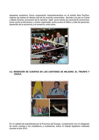 desastres sanitarios; futura cooperación interparlamentaria en el ámbito Asia Pacífico;
sistema de rastreo en tiempo real de los aviones comerciales; llamado a la paz en Corea
y Medio Oriente; promoción de la industria “Jalal” como fuente de crecimiento económico;
lucha contra el terrorismo y crimen organizado; lucha contra el tráfico y trata de personas;
desarrollo de la economía y el comercio; entre otras.
4.2. RENDICIÓN DE CUENTAS EN LOS CANTONES DE MILAGRO, EL TRIUNFO Y
DAULE.
En mi calidad de asambleísta por la Provincia del Guayas, cumplimiento con mi obligación
de rendir cuentas a los ciudadanos y ciudadanas, sobre mi trabajo legislativo realizado
durante el año 2014.
 