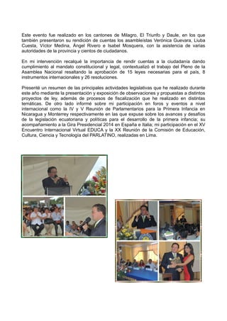 Este evento fue realizado en los cantones de Milagro, El Triunfo y Daule, en los que
también presentaron su rendición de cuentas los asambleístas Verónica Guevara, Liuba
Cuesta, Víctor Medina, Ángel Rivero e Isabel Mosquera, con la asistencia de varias
autoridades de la provincia y cientos de ciudadanos.
En mi intervención recalqué la importancia de rendir cuentas a la ciudadanía dando
cumplimiento al mandato constitucional y legal, contextualizó el trabajo del Pleno de la
Asamblea Nacional resaltando la aprobación de 15 leyes necesarias para el país, 8
instrumentos internacionales y 26 resoluciones.
Presenté un resumen de las principales actividades legislativas que he realizado durante
este año mediante la presentación y exposición de observaciones y propuestas a distintos
proyectos de ley, además de procesos de fiscalización que he realizado en distintas
temáticas. De otro lado informé sobre mi participación en foros y eventos a nivel
internacional como la IV y V Reunión de Parlamentarios para la Primera Infancia en
Nicaragua y Monterrey respectivamente en las que expuse sobre los avances y desafíos
de la legislación ecuatoriana y políticas para el desarrollo de la primera infancia; su
acompañamiento a la Gira Presidencial 2014 en España e Italia; mi participación en el XV
Encuentro Internacional Virtual EDUCA y la XX Reunión de la Comisión de Educación,
Cultura, Ciencia y Tecnología del PARLATINO, realizadas en Lima.
 