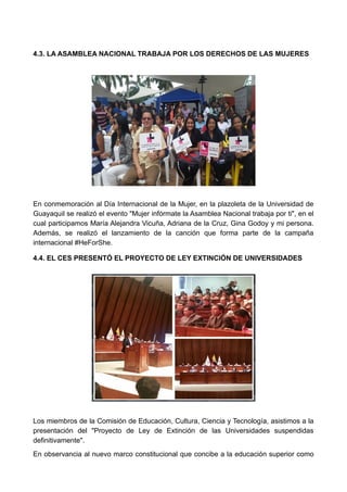4.3. LA ASAMBLEA NACIONAL TRABAJA POR LOS DERECHOS DE LAS MUJERES
En conmemoración al Día Internacional de la Mujer, en la plazoleta de la Universidad de
Guayaquil se realizó el evento "Mujer infórmate la Asamblea Nacional trabaja por ti", en el
cual participamos María Alejandra Vicuña, Adriana de la Cruz, Gina Godoy y mi persona.
Además, se realizó el lanzamiento de la canción que forma parte de la campaña
internacional #HeForShe.
4.4. EL CES PRESENTÓ EL PROYECTO DE LEY EXTINCIÓN DE UNIVERSIDADES
Los miembros de la Comisión de Educación, Cultura, Ciencia y Tecnología, asistimos a la
presentación del "Proyecto de Ley de Extinción de las Universidades suspendidas
definitivamente".
En observancia al nuevo marco constitucional que concibe a la educación superior como
 