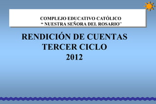 COMPLEJO EDUCATIVO CATÓLICO
   “ NUESTRA SEÑORA DEL ROSARIO”


RENDICIÓN DE CUENTAS
   TERCER CICLO
        2012
 