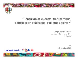 “Rendición de cuentas, transparencia, 
participación ciudadana, gobierno abierto?”
Jorge López‐Bachiller
Asesor y Gerente MuNet
Patzún

IRI 
10 octubre 2013
www.patzun.gob.gt

 