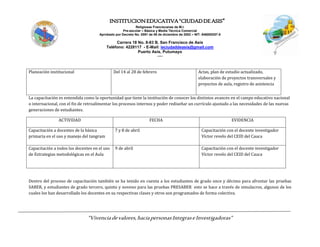 INSTITUCIONEDUCATIVA“CIUDADDEASIS”
Religiosas Franciscanas de M.I.
Pre-escolar – Básica y Media Técnica Comercial
Aprobado por Decreto No. 0591 de 06 de diciembre de 2002 – NIT: 846000257-5
Carrera 18 No. 8-83 B. San Francisco de Asís
Teléfono: 4228117 - E-Mail: ieciudaddeasis@gmail.com
Puerto Asís, Putumayo
-----
“Vivenciadevalores,haciapersonasIntegraseInvestigadoras”
Planeación institucional Del 14 al 28 de febrero Actas, plan de estudio actualizado,
elaboración de proyectos transversales y
proyectos de aula, registro de asistencia
La capacitación es entendida como la oportunidad que tiene la institución de conocer los distintos avances en el campo educativo nacional
o internacional, con el fin de retroalimentar los procesos internos y poder rediseñar un currículo ajustado a las necesidades de las nuevas
generaciones de estudiantes.
ACTIVIDAD FECHA EVIDENCIA
Capacitación a docentes de la básica
primaria en el uso y manejo del tangram
7 y 8 de abril Capacitación con el docente investigador
Víctor revelo del CEID del Cauca
Capacitación a todos los docentes en el uso
de Estrategias metodológicas en el Aula
9 de abril Capacitación con el docente investigador
Víctor revelo del CEID del Cauca
Dentro del proceso de capacitación también se ha tenido en cuenta a los estudiantes de grado once y décimo para afrontar las pruebas
SABER, y estudiantes de grado tercero, quinto y noveno para las pruebas PRESABER esto se hace a través de simulacros, algunos de los
cuales los han desarrollado los docentes en su respectivas clases y otros son programados de forma colectiva.
 