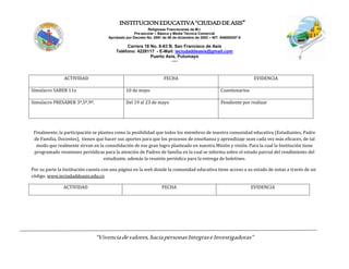 INSTITUCIONEDUCATIVA“CIUDADDEASIS”
Religiosas Franciscanas de M.I.
Pre-escolar – Básica y Media Técnica Comercial
Aprobado por Decreto No. 0591 de 06 de diciembre de 2002 – NIT: 846000257-5
Carrera 18 No. 8-83 B. San Francisco de Asís
Teléfono: 4228117 - E-Mail: ieciudaddeasis@gmail.com
Puerto Asís, Putumayo
-----
“Vivenciadevalores,haciapersonasIntegraseInvestigadoras”
ACTIVIDAD FECHA EVIDENCIA
Simulacro SABER 11o 10 de mayo Cuestionarios
Simulacro PRESABER 3º,5º,9º. Del 19 al 23 de mayo Pendiente por realizar
Finalmente, la participación se plantea como la posibilidad que todos los miembros de nuestra comunidad educativa (Estudiantes, Padre
de Familia, Docentes), tienen que hacer sus aportes para que los procesos de enseñanza y aprendizaje sean cada vez más eficaces, de tal
modo que realmente sirvan en la consolidación de ese gran logro planteado en nuestra Misión y visión. Para la cual la Institución tiene
programado reuniones periódicas para la atención de Padres de familia en la cual se informa sobre el estado parcial del rendimiento del
estudiante, además la reunión periódica para la entrega de boletines.
Por su parte la Institución cuenta con una página en la web donde la comunidad educativa tiene acceso a su estado de notas a través de un
código. www.ieciudaddeasis.edu.co
ACTIVIDAD FECHA EVIDENCIA
 