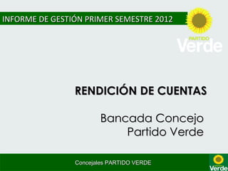INFORME DE GESTIÓN PRIMER SEMESTRE 2012




                RENDICIÓN DE CUENTAS

                       Bancada Concejo
                           Partido Verde

                Concejales PARTIDO VERDE
 