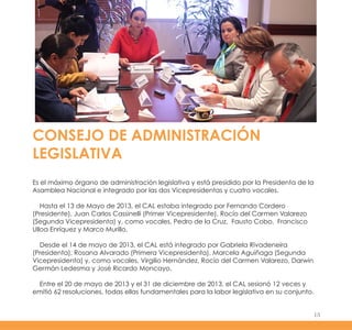 CONSEJO DE ADMINISTRACIÓN
LEGISLATIVA
Es el máximo órgano de administración legislativa y está presidido por la Presidenta de la
Asamblea Nacional e integrado por las dos Vicepresidentas y cuatro vocales.
Hasta el 13 de Mayo de 2013, el CAL estaba integrado por Fernando Cordero
(Presidente), Juan Carlos Cassinelli (Primer Vicepresidente), Rocío del Carmen Valarezo
(Segunda Vicepresidenta) y, como vocales, Pedro de la Cruz, Fausto Cobo, Francisco
Ulloa Enríquez y Marco Murillo.
Desde el 14 de mayo de 2013, el CAL está integrado por Gabriela Rivadeneira
(Presidenta), Rosana Alvarado (Primera Vicepresidenta), Marcela Aguiñaga (Segunda
Vicepresidenta) y, como vocales, Virgilio Hernández, Rocío del Carmen Valarezo, Darwin
Germán Ledesma y José Ricardo Moncayo.
Entre el 20 de mayo de 2013 y el 31 de diciembre de 2013, el CAL sesionó 12 veces y
emitió 62 resoluciones, todas ellas fundamentales para la labor legislativa en su conjunto.
15
 
