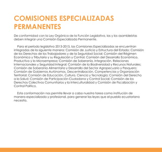 COMISIONES ESPECIALIZADAS
PERMANENTES
De conformidad con la Ley Orgánica de la Función Legislativa, las y los asambleístas
deben integrar una Comisión Especializada Permanente.
Para el período legislativo 2013-2015, las Comisiones Especializadas se encuentran
integradas de la siguiente manera: Comisión de Justicia y Estructura del Estado; Comisión
de los Derechos de los Trabajadores y de la Seguridad Social; Comisión del Régimen
Económico y Tributario y su Regulación y Control; Comisión del Desarrollo Económico,
Productivo y la Microempresa; Comisión de Soberanía, Integración, Relaciones
Internacionales y Seguridad Integral; Comisión de la Biodiversidad y Recursos Naturales;
Comisión de Soberanía Alimentaria y Desarrollo del Sector Agropecuario y Pesquero;
Comisión de Gobiernos Autónomos, Descentralización, Competencias y Organización
Territorial; Comisión de Educación, Cultura, Ciencia y Tecnología; Comisión del Derecho
a la Salud; Comisión de Participación Ciudadana y Control Social; Comisión de los
Derechos Colectivos Comunitarios y la Interculturalidad y Comisión de Fiscalización y
Control Político.
Esta conformación nos permite llevar a cabo nuestra tarea como institución de
manera especializada y profesional, para generar las leyes que el pueblo ecuatoriano
necesita.
 