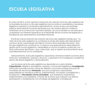 ESCUELA LEGISLATIVA
En enero de 2013, el CAL aprobó la resolución de creación de la Escuela Legislativa de
la Asamblea Nacional. La Escuela Legislativa busca incidir en asambleístas y servidores
legislativos (asesores y funcionarios administrativos), incluso en las y los servidores
públicos de las demás funciones del Estado que, de manera directa o indirecta,
intervienen en la construcción normativa del país, así como también en sectores de la
ciudadanía con intereses específicos en el desarrollo de las funciones de legislación y
fiscalización que desempeña la Asamblea Nacional.
El artículo 2 de los estatutos de creación de la Escuela Legislativa señala que: “La
visión de la Escuela Legislativa es constituirse en el eje articulador del mejoramiento
continuo de las capacidades del talento humano de la Asamblea Nacional.” Esta
Escuela Legislativa se constituye en un espacio que gradualmente especializará la
gestión de la función legislativa y desarrollará un vínculo académico particular con
otras instituciones del Estado, y que, sobre todo, será un aporte al acercamiento de la
Asamblea Nacional con la ciudadanía.
Adicionalmente, la Escuela Legislativa capacitará y formará el talento humano de la
institución: asambleístas, asesores y técnicos, y aportará en la investigación académica
dentro del ámbito legislativo y de fiscalización.
Las funciones de la Escuela Legislativa se desarrollan en cuatro ámbitos:
Capacitación, dirigida a asambleístas, asesores y funcionarios legislativos; Investigación,
enfocada a proveer insumos críticos de reflexión coyuntural y prospectiva para los
tomadores de decisiones; Formación, que procura generar capacidades
especializadas en temáticas políticas, parlamentarias, vinculadas a la legislación y
fiscalización; y Vinculación con la comunidad, que traslada las experiencias
parlamentarias a la ciudadanía, a través de acciones que marquen una directa
participación y familiarización con el trabajo de legislación y fiscalización.
37
 