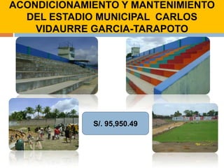 ACONDICIONAMIENTO Y MANTENIMIENTO DEL ESTADIO MUNICIPAL  CARLOS VIDAURRE GARCIA-TARAPOTOCONSIDERANDO LA NECESIDAD IMPERIOSA DE FOMENTAR EL DEPORTE EN LA PROVINCIA DE SAN MARTIN DIRIGIDO ESPECIALMENTE A LA JUVENTUD, EL SEÑOR ALCALDE EMPRENDIO LA REMODELACIÓN Y AMPLIACIÓN DEL ESTADIO MUNICIPAL  CARLOS VIDAURRE GARCIA, LOGRANDO EL RECONOCIMIENTO DE LA FEDERACIÓN PERUANA DE FUTBOL, REALIZANDOSE ENCUENTROS DEPORTIVOS CON EQUIPOS PROFESIONALES QUE ESTAN PARTICIPANDO EN EL DESENTRALIZADO DEL FUTBOL PROFESIONAL EN EL PERÚ. 