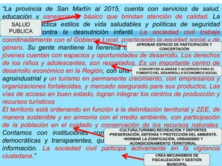 “La provincia de San Martín al 2015, cuenta con servicios de salud, educación y saneamiento básico que brindan atención de calidad. La población practica estilos de vida saludables y políticas de seguridad alimentaria contra la desnutrición infantil. La sociedad civil trabaja  coordinadamente con el Gobierno Local, practicando la equidad social y de género. Su gente mantiene la herencia cultural y  sabiduría nativa. Los jóvenes cuentan con espacios y oportunidades de desarrollo.Los derechos de los niños y adolescentes, son respetados. Es un importante centro de desarrollo económico en la Región, con una sólida base agrícola, pecuaria, agroindustrial y un turismo en permanente crecimiento, con empresarios y organizaciones fortalecidas, y mercado asegurado para sus productos. Las vías de acceso en buen estado, logran integrar los centros de producción y recursos turísticos.El territorio está ordenando en función a la delimitación territorial y ZEE, de manera sostenible y en armonía con el medio ambiente, con participación de la población en el cuidado y conservación de los recursos naturales. Contamos con instituciones con capacidad gerencial, concertadoras, democráticas y transparentes, que rinden cuentas al pueblo y brindan información. La sociedad civil participa activamente en la vigilancia ciudadana.”SALUD PUBLICAAPROBAR ESPACIO DE PARTICIPACIÓN Y CONCERTACIÓNCONCRETAR ALIANZAS Y ACUERDOS PARA EL FOMENTO DEL DESARROLLO ECONOMICO SOCIALCULTURA,TURISMO,RECREACIÓN Y DEPORTES.