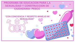 PROGRAMA DE EDUCACION PARA LA
SEXUALIDAD Y CONSTRUCCION DE
CIUDADANIA- PESCC
“CON CONCIENCIA Y RESPETO MANEJO MI
SEXUALIDAD”
 