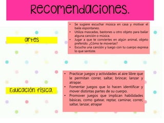 • Practicar juegos y actividades al aire libre que
le permitan correr, saltar, brincar, lanzar y
atrapar.
• Fomentar juegos que lo hacen identificar y
mover distintas partes de su cuerpo.
• Promover juegos que implican habilidades
básicas, como gatear, reptar, caminar, correr,
saltar, lanzar, atrapar
• Se sugiere escuchar música en casa y motivar el
baile espontaneo.
• Utiliza mascadas, bastones u otro objeto para bailar
alguna canción o música.
• Jugar a que te conviertes en algún animal, objeto
preferido. ¿Cómo te moverías?
• Escucha una canción y luego con tu cuerpo expresa
lo que sentiste.
 