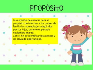 La rendición de cuentas tiene el
propósito de informar a los padres de
familia los aprendizajes adquiridos
por sus hijos, durante el periodo
noviembre-marzo.
Con el fin de identificar los avances y
las áreas de oportunidad.
 
