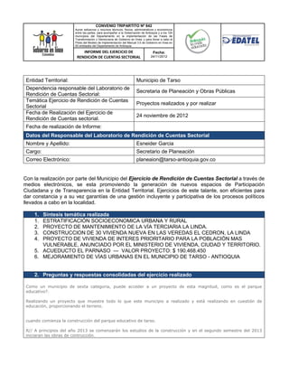 CONVENIO TRIPARTITO Nº 842
                        Aunar esfuerzos y recursos técnicos, físicos, administrativos y económicos
                        entre las partes, para acompañar a la Gobernación de Antioquia y a los 124
                        municipios del Departamento en la implementación de las Fases de
                        Transformación y Democracia de Gobierno en línea; y para llevar a cabo el
                        Piloto del Modelo de Implementación del Manual 3.0 de Gobierno en línea en
                        50 entidades del Departamento de Antioquia.

                            INFORME DEL EJERCICIO DE                               Fecha:
                         RENDICIÓN DE CUENTAS SECTORIAL                          24/11/2012




 Entidad Territorial:                                                 Municipio de Tarso
 Dependencia responsable del Laboratorio de
                                                                      Secretaria de Planeación y Obras Públicas
 Rendición de Cuentas Sectorial:
 Temática Ejercicio de Rendición de Cuentas
                                                                      Proyectos realizados y por realizar
 Sectorial
 Fecha de Realización del Ejercicio de
                                                                      24 noviembre de 2012
 Rendición de Cuentas sectorial.
 Fecha de realización de Informe:
 Datos del Responsable del Laboratorio de Rendición de Cuentas Sectorial
 Nombre y Apellido:                                                   Esneider Garcia
 Cargo:                                                               Secretario de Planeación
 Correo Electrónico:                                                  planeaion@tarso-antioquia.gov.co


Con la realización por parte del Municipio del Ejercicio de Rendición de Cuentas Sectorial a través de
medios electrónicos, se esta promoviendo la generación de nuevos espacios de Participación
Ciudadana y de Transparencia en la Entidad Territorial. Ejercicios de este talante, son eficientes para
dar constancia y a su vez garantías de una gestión incluyente y participativa de los procesos políticos
llevados a cabo en la localidad.

     1. Síntesis temática realizada
     1. ESTRATIFICACIÓN SOCIOECONOMICA URBANA Y RURAL
     2. PROYECTO DE MANTENIMIENTO DE LA VÍA TERCIARIA LA LINDA.
     3. CONSTRUCCION DE 30 VIVIENDA NUEVA EN LAS VEREDAS EL CEDRON, LA LINDA
     4. PROYECTO DE VIVIENDA DE INTERES PRIORITARIO PARA LA POBLACIÓN MAS
        VULNERABLE, ANUNCIADO POR EL MINISTERIO DE VIVIENDA, CIUDAD Y TERRITORIO.
     5. ACUEDUCTO EL PARNASO --- VALOR PROYECTO: $ 190.468.450
     6. MEJORAMIENTO DE VÍAS URBANAS EN EL MUNICIPIO DE TARSO - ANTIOQUIA


     2. Preguntas y respuestas consolidadas del ejercicio realizado

 Como un municipio de sexta categoria, puede acceder a un proyecto de esta magnitud, como es el parque
 educativo?.

 Realizando un proyecto que muestre todo lo que este municipio a realizado y está realizando en cuestión de
 educación, proporcionando el terreno.


 cuando comienza la construcción del parque educativo de tarso.

 R// A principios del año 2013 se comenzarán los estudios de la construcción y en el segundo semestre del 2013
 iniciaran las obras de contrucción.
 