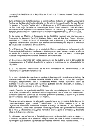 que otorgó al Presidente de la República del Ecuador, el Doctorado Honoris Causa, el día
23 de abril.
Junto al Presidente de la República y la comitiva oficial de la gira en España, visitamos la
Basílica de la Sagrada Familia ubicada en Barcelona. La construcción de este Templo
dedicado a la Sagrada Familia inició el 19 de marzo de 1882 con motivo de la festividad
de San José, cuya fachada fue diseñada por Antoni Gaudí, conocido como el máximo
exponente de la arquitectura modernista catalana. La fachada y la cripta principal del
Templo fueron declarados Patrimonio de la Humanidad por la UNESCO en el año 2005.
En la ciudad de Madrid, el Presidente de la República mantuvo una reunión con el
Presidente del Gobierno Español, Mariano Rajoy y con el Rey Juan Carlos. Además,
visitamos el Consejo Superior de Investigaciones Científicas y el Presidente de la
República firmará varios convenios con distintas universidades para ampliar la formación
de estudiantes ecuatorianos en cuarto nivel.
En el Palacio de Vista Alegre, en la ciudad de Madrid, participamos del encuentro del
Presidente de la República, con la comunidad migrante, quien se comprometió a reforzar
su apoyo. En la noche cultural interpretamos varias canciones que fueron coreadas por
nuestros compañeros ecuatorianos residentes en dicha ciudad.
En Génova nos reunimos con varias autoridades de la ciudad y con la comunidad de
ecuatorianos con la finalidad de extender y mejorar la protección de las y los ciudadanos
migrantes.
3.1.2. IV Reunión Internacional de la Red Hemisférica de Parlamentarios y Ex
Parlamentarios por la Primera Infancia
En el marco de la IV Reunión Internacional de la Red Hemisférica de Parlamentarios y Ex
Parlamentarios por la Primera Infancia llevada a cabo en la ciudad de Managua,
Nicaragua, conjuntamente con la asambleísta Ximena Ponce, expusimos sobre los
avances y desafíos en legislación y políticas públicas para la educación, el cuidado, el
desarrollo y la protección de la primera infancia.
Nuestra Constitución vigente del año 2008 desarrolla y amplía la garantía de los derechos
de la niñez y adolescencia desde una visión integral tanto desde su reconocimiento como
sujetos de derechos, cuanto de las acciones que desde el Estado, la sociedad y la familia
se deben realizar para la garantía de los mismos.
El marco normativo vigente ha adecuado su contenido a los principios de la doctrina de
protección integral, leyes como el Código Orgánico de la Niñez y Adolescencia, la Ley
Orgánica de Educación Intercultural Bilingüe, el Código del Trabajo, la Ley Orgánica de
Servicio Público, entre otras, contienen varias regulaciones para garantizar los derechos
de la niñez y adolescencia incluyendo normativa expresa para la protección y desarrollo
integral de la primera infancia.
En mi intervención señalé que el Estado Ecuatoriano ha desarrollado varias acciones con
la finalidad de garantizar el desarrollo integral infantil, en base al marco constitucional y
legal vigente que reconoce y garantiza los derechos de niños, niñas y adolescentes.
9
 