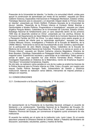 Preescolar de la Universidad de Islandia; “La familia y la comunidad infantil, unidas para
apoyar la construcción de aprendizajes por medio de los sentidos”, expuesto por Silvia
Calderón Dubovoy, Especialista Internacional en Pedagogía Montessori, Estados Unidos;
“Estrategia Nacional para la educación y el desarrollo integral desde la Primera Infancia
en Islandia”, presentado por Kristín Dýrfjörö, Profesora Asociada de la Universidad de
Akuryri, Islandia; “Desarrollo de la Primera Infancia el Contexto Global: Brechas y
Oportunidades a Niveles Políticos, Programáticos e Investigativos”, expuesto por Liliana
Angélica Panguta Molano, Catedrática de la Universidad de Columbia, Estados Unidos;
Estrategia Nacional de fortalecimiento para un sano desarrollo dentro de los primeros
1000 días de desarrollo cerebral en China”, presentado por Cai JianHua, Director de
Formación del Departamento de Salud Materno Infantil de la Comisión Nacional de Salud
y Planeación Familiar del PCC de China; “La salud materna como piedra angular en el
desarrollo cerebral del infante para su aprendizaje significativo”, expuesto por María
Cristina Márquez Orozco, Investigadora y Profesora de la Escuela de Medicina, de la
UNAM, México; “Acercando la ciencia del neurodesarrollo al aula: Cerebro y aprendizajes”
con la participación de Jairo Alberto Zuluaga Gómez, Catedrático de la Escuela de
Medicina de la Universidad Nacional de Colombia; “Poniendo a la ciencia en acción en la
Primera Infancia”, expuesto por Strydon Catharina Johanna Magdalena, Directora de
Brain Boosters, Psicóloga, Especialista en Pedagogía Infantil, Sudáfrica; y, la conferencia
magistral sobre “Experiencias escolares y aprendizaje de la matemática: Saber pensar y
pensar el saber”, cuyo expositor fue José Antonio Fernández Bravo, Profesor e
Investigador Especialista en Didáctica de la Matemática, Centro de Enseñanza Superior
“Don Bosco” Universidad Complutense, España.
De otro lado, se realizaron varios paneles en uno de los cuales se analizó los Avances de
la Política Nacional para la Primera Infancia en Chile, Cuba y Ecuador, por nuestro país
expuso Cecilia Patricia Barragán Terán, Subsecretaria de Gestión y Eficiencia
Institucional. Además se realizaron varios talleres, intercambio de mejores prácticas y
diálogos con expertos.
3.2. CONDECORACIONES
3.2.1. Condecoración a la Escuela Fiscal Mixta No. 2 “16 de Junio”.-
En representación de la Presidenta de la Asamblea Nacional, entregué un acuerdo de
felicitación y la condecoración “Asamblea Nacional de la República del Ecuador, Dr.
Vicente Rocafuerte", a la Escuela Fiscal Mixta No. 2 "16 de Junio", ubicada en el Cantón
Palestina, Provincia del Guayas, por conmemorar el trigésimo quinto aniversario de vida
institucional.
El acuerdo fue recibido por el rector de la institución Lcdo. Lenin López. En el evento
estuvieron presente la Directora Distrital de Colimes, Balzar y Palestina del Ministerio de
Educación, autoridades, estudiantes, padres y madres de familia.
19
 