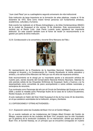 “Juan José Plaza” por su cuadragésimo segundo aniversario de vida institucional.
Esta institución de larga trayectoria en la formación de artes plásticas, creada el 19 de
diciembre de 1972, tiene como misión formar personas con fundamentos artísticos,
académicos, culturales y humanos.
Este evento fue realizado en el Museo Antropológico y de Artes Contemporánea (MAAC)
de la ciudad de Guayaquil el día viernes 19 de diciembre. Este reconocimiento fue
recibido por el Rector Lcdo. José Pardo Luzardo quien agradeció tan importante
distinción. En esta ocasión también tuve el honor de recibir un reconocimiento a mi
gestión por parte de dicha institución.
3.2.9. Condecoración a la concertista y docente Elina Manzano de Félix.-
En representación de la Presidenta de la Asamblea Nacional, Gabriela Rivadeneira,
entregué el Acuerdo y la Condecoración Dr. Vicente Rocafuerte al mérito educativo y
artístico, a la señora Elina Manzano de Félix por sus 45 años de trayectoria artística.
Este reconocimiento se le otorgó por su importante aporte a la educación artística de
nuestro país, siendo docente del Conservatorio Nacional Antonio Neumane. Además ha
sido pianista solista de las Orquestas Sinfónicas de Guayaquil, Quito y Cuenca y se ha
desempeñado como concertista de piano acompañando a varios artistas nacionales y
extranjeros de renombre.
Fue nombrada como Personaje del año por el Círculo de Periodistas del Guayas en el año
2006 y recibió la medalla como Personaje Ilustre de la Casa de la Cultura Ecuatoriana,
Núcleo Guayas, en el año 2011.
Al acto realizado en Salón del Gran Hotel Guayaquil el día de hoy lunes 22 de diciembre,
en el que asistieron autoridades de la institución, amigos y familiares
3.3. EXPOSICIONES Y OTRAS ACTIVIDADES.-
3.3.1. Exposición sobre las Ciudades del Buen Vivir en el Cantón Milagro.-
En un evento realizado en las instalaciones del Colegio Albert Einstein del Cantón de
Milagro, expuse acerca de las ciudades del Buen Vivir, proyecto que ha sido impulsado
por el gobierno de la revolución ciudadana. En mi intervención, señalé que alcanzar el
Buen Vivir, el Sumak Kawsay, es un principio que se encuentra consagrado en nuestra
23
 