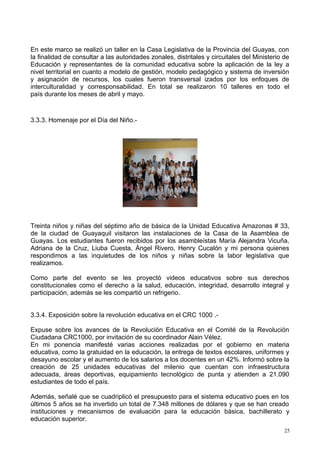 En este marco se realizó un taller en la Casa Legislativa de la Provincia del Guayas, con
la finalidad de consultar a las autoridades zonales, distritales y circuitales del Ministerio de
Educación y representantes de la comunidad educativa sobre la aplicación de la ley a
nivel territorial en cuanto a modelo de gestión, modelo pedagógico y sistema de inversión
y asignación de recursos, los cuales fueron transversal izados por los enfoques de
interculturalidad y corresponsabilidad. En total se realizaron 10 talleres en todo el
país durante los meses de abril y mayo.
3.3.3. Homenaje por el Día del Niño.-
Treinta niños y niñas del séptimo año de básica de la Unidad Educativa Amazonas # 33,
de la ciudad de Guayaquil visitaron las instalaciones de la Casa de la Asamblea de
Guayas. Los estudiantes fueron recibidos por los asambleístas María Alejandra Vicuña,
Adriana de la Cruz, Liuba Cuesta, Ángel Rivero, Henry Cucalón y mi persona quienes
respondimos a las inquietudes de los niños y niñas sobre la labor legislativa que
realizamos.
Como parte del evento se les proyectó videos educativos sobre sus derechos
constitucionales como el derecho a la salud, educación, integridad, desarrollo integral y
participación, además se les compartió un refrigerio.
3.3.4. Exposición sobre la revolución educativa en el CRC 1000 .-
Expuse sobre los avances de la Revolución Educativa en el Comité de la Revolución
Ciudadana CRC1000, por invitación de su coordinador Alain Vélez.
En mi ponencia manifesté varias acciones realizadas por el gobierno en materia
educativa, como la gratuidad en la educación, la entrega de textos escolares, uniformes y
desayuno escolar y el aumento de los salarios a los docentes en un 42%. Informó sobre la
creación de 25 unidades educativas del milenio que cuentan con infraestructura
adecuada, áreas deportivas, equipamiento tecnológico de punta y atienden a 21.090
estudiantes de todo el país.
Además, señalé que se cuadriplicó el presupuesto para el sistema educativo pues en los
últimos 5 años se ha invertido un total de 7.348 millones de dólares y que se han creado
instituciones y mecanismos de evaluación para la educación básica, bachillerato y
educación superior.
25
 