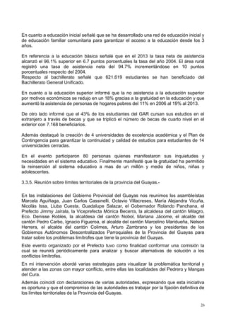 En cuanto a educación inicial señalé que se ha desarrollado una red de educación inicial y
de educación familiar comunitaria para garantizar el acceso a la educación desde los 3
años.
En referencia a la educación básica señalé que en el 2013 la tasa neta de asistencia
alcanzó el 96.1% superior en 6.7 puntos porcentuales la tasa del año 2004. El área rural
registró una tasa de asistencia neta del 94.7% incrementándose en 10 puntos
porcentuales respecto del 2004.
Respecto al bachillerato señalé que 621.619 estudiantes se han beneficiado del
Bachillerato General Unificado.
En cuanto a la educación superior informé que la no asistencia a la educación superior
por motivos económicos se redujo en un 18% gracias a la gratuidad en la educación y que
aumentó la asistencia de personas de hogares pobres del 11% en 2006 al 19% al 2013.
De otro lado informé que el 43% de los estudiantes del GAR cursan sus estudios en el
extranjero a través de becas y que se triplicó el número de becas de cuarto nivel en el
exterior con 7.168 beneficiarios.
Además destaqué la creación de 4 universidades de excelencia académica y el Plan de
Contingencia para garantizar la continuidad y calidad de estudios para estudiantes de 14
universidades cerradas.
En el evento participaron 80 personas quienes manifestaron sus inquietudes y
necesidades en el sistema educativo. Finalmente manifesté que la gratuidad ha permitido
la reinserción al sistema educativo a mas de un millón y medio de niños, niñas y
adolescentes.
3.3.5. Reunión sobre límites territoriales de la provincia del Guayas.-
En las instalaciones del Gobierno Provincial del Guayas nos reunimos los asambleístas
Marcela Aguiñaga, Juan Carlos Cassinelli, Octavio Villacreses, María Alejandra Vicuña,
Nicolás Issa, Liuba Cuesta, Guadalupe Salazar, el Gobernador Rolando Panchana, el
Prefecto Jimmy Jairala, la Viceprefecta Mónica Becerra, la alcaldesa del cantón Milagro,
Eco. Denisse Robles, la alcaldesa del cantón Nobol, Mariana Jácome, el alcalde del
cantón Pedro Carbo, Ignacio Figueroa, el alcalde del cantón Marcelino Maridueña, Nelson
Herrera, el alcalde del cantón Colimes, Arturo Zambrano y los presidentes de los
Gobiernos Autónomos Descentralizados Parroquiales de la Provincia del Guayas para
tratar sobre los problemas limítrofes que tiene la provincia del Guayas.
Este evento organizado por el Prefecto tuvo como finalidad conformar una comisión la
cual se reunirá periódicamente para analizar y buscar alternativas de solución a los
conflictos limítrofes.
En mi intervención abordé varias estrategias para visualizar la problemática territorial y
atender a las zonas con mayor conflicto, entre ellas las localidades del Pedrero y Mangas
del Cura.
Además coincidí con declaraciones de varias autoridades, expresando que esta iniciativa
es oportuna y que el compromiso de las autoridades es trabajar por la fijación definitiva de
los límites territoriales de la Provincia del Guayas.
26
 