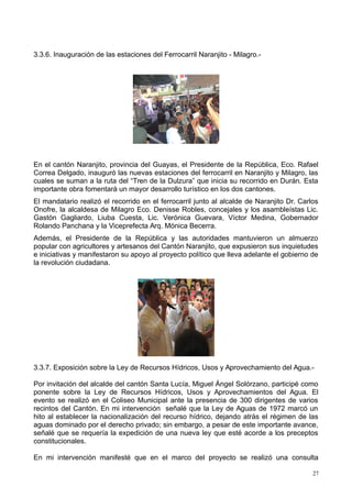 3.3.6. Inauguración de las estaciones del Ferrocarril Naranjito - Milagro.-
En el cantón Naranjito, provincia del Guayas, el Presidente de la República, Eco. Rafael
Correa Delgado, inauguró las nuevas estaciones del ferrocarril en Naranjito y Milagro, las
cuales se suman a la ruta del “Tren de la Dulzura” que inicia su recorrido en Durán. Esta
importante obra fomentará un mayor desarrollo turístico en los dos cantones.
El mandatario realizó el recorrido en el ferrocarril junto al alcalde de Naranjito Dr. Carlos
Onofre, la alcaldesa de Milagro Eco. Denisse Robles, concejales y los asambleístas Lic.
Gastón Gagliardo, Liuba Cuesta, Lic. Verónica Guevara, Víctor Medina, Gobernador
Rolando Panchana y la Viceprefecta Arq. Mónica Becerra.
Además, el Presidente de la República y las autoridades mantuvieron un almuerzo
popular con agricultores y artesanos del Cantón Naranjito, que expusieron sus inquietudes
e iniciativas y manifestaron su apoyo al proyecto político que lleva adelante el gobierno de
la revolución ciudadana.
3.3.7. Exposición sobre la Ley de Recursos Hídricos, Usos y Aprovechamiento del Agua.-
Por invitación del alcalde del cantón Santa Lucía, Miguel Ángel Solórzano, participé como
ponente sobre la Ley de Recursos Hídricos, Usos y Aprovechamientos del Agua. El
evento se realizó en el Coliseo Municipal ante la presencia de 300 dirigentes de varios
recintos del Cantón. En mi intervención señalé que la Ley de Aguas de 1972 marcó un
hito al establecer la nacionalización del recurso hídrico, dejando atrás el régimen de las
aguas dominado por el derecho privado; sin embargo, a pesar de este importante avance,
señalé que se requería la expedición de una nueva ley que esté acorde a los preceptos
constitucionales.
En mi intervención manifesté que en el marco del proyecto se realizó una consulta
27
 