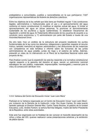 prelegislativa a comunidades, pueblos y nacionalidades en la que participaron 1.627
organizaciones representativas de titulares de derechos colectivos.
Entre los objetivos de la ley señalé que ésta tiene por finalidad regular 1) las condiciones
legales, administrativa e institucionales para el uso y el aprovechamiento del agua
conforme el marco constitucional; 2) modificar el régimen actual del agua; 3) limitar el
aprovechamiento del agua en pocas personas; 4) promover el aprovechamiento
sustentable de los acuíferos y aguas subterráneas; 5) establecer mecanismos de
regulación y control de agua; 6) Tratamiento diferenciado de los usuarios de acuerdo a su
condición socio económica; y, 7) administración por parte del Estado a través de una
Autoridad Nacional Única.
De otro lado, hice un análisis de la estructura del proyecto resaltando los puntos
fundamentales de la ley como los derechos, obligaciones y garantías respecto al recurso
hídrico, también mencionó el régimen administrativo y las atribuciones de las instancias
con competencia en esta temática e informé sobre las funciones de las juntas
administradoras de agua potable, juntas de riego y el sistema de tarifas. Además,
presenté un video de mi intervención en el Pleno de la Asamblea Nacional sobre este
proyecto de ley.
Para finalizar concluí que la expedición de esta ley responde a la normativa constitucional
vigente respecto a la garantía del derecho al agua, siendo un patrimonio nacional
estratégico de uso público, inalienable, imprescriptible, inembargable y esencial para la
vida y la consecución del Buen Vivir.
3.3.8. Verbena del Centro de Educación Inicial “Juan León Mera”
Participé en la Verbena organizada por el Centro de Educación Inicial “Juan León Mera”,
por invitación de la Rectora de la Institución, Lcda. Givi Kujan Cantos. En este evento
también participó el Director Distrital Msc. Carlos Torres Briones, el padrino de la Unidad
Educativa, Lcdo. Andrés Fantoni, la señora Normita Delgado, madre del Señor Presidente
de la República, entre otras autoridades.
Este acto fue organizado con la finalidad de dar conocer el maravillo desempeño de los
niños y niñas del CEI, quienes realizaron varias presentaciones artísticas y la exhibición
de platos típicos.
28
 